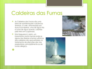Caldeiras das Furnas As Caldeiras das Furnas são uma área de manifestações vulcânicas diversas. O vale, atravessado por duas ricas ribeiras, uma de água fria e outra de água quente, colorida pelo ferro em suspensão. Esta freguesia é, assim, um importante centro termal onde as águas das ribeiras e lamas sulfúricas das caldeiras são aproveitadas no tratamento de afecções das vias respiratórias, principalmente as de fundo alérgico. 