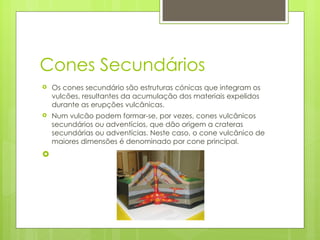 Cones Secundários Os cones secundário são estruturas cónicas que integram os vulcões, resultantes da acumulação dos materiais expelidos durante as erupções vulcânicas. Num vulcão podem formar-se, por vezes, cones vulcânicos secundários ou adventícios, que dão origem a crateras secundárias ou adventícias. Neste caso, o cone vulcânico de maiores dimensões é denominado por cone principal. 