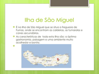 Ilha de São Miguel É na ilha de São Miguel que se situa a freguesia de Furnas, onde se encontram as caldeiras, as fumarolas e cones secundários. As características de  toda esta ilha são: a óptima gastronomia, paisagem e uma ambiente muito acolhedor e bonito. 