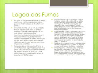 Lagoa das Furnas Há anos, no local em que hoje é a Lagoa das Furnas, havia uma aldeia onde as pessoas viviam felizes e se divertiam sem parar. Uma bela manhã, um jovem, quando foi buscar água à fonte para os arranjos domésticos e para dar aos animais, viu que a água era salgada. Este acontecimento estranho fez com que o moço adivinhasse que alguma coisa anormal iria acontecer com a população da sua terra. Aflito, correu a contar aos vizinhos o que vira e o que pensava, mas ninguém o acreditou. Passados dias, o rapaz voltou à fonte e ainda ficou mais espantado quando viu o peixe sair! Convenceu-se definitivamente de que iria acontecer qualquer coisa desagradável à sua pequena aldeia. A população não fez caso. O avô, homem já velho, disse às pessoas que parassem com os bailes e festas e que fosse um mais ligeiro ao alto de um pico a ver se no mar, para os lados do norte, estava uma ilha à vista. O povo pôs-se a rir e continuou com os festejos. Mas o velho subiu como pôde mais o neto ao alto do monte e de lá começou a chamar pelos outros e a dizer-lhes que fossem para a igreja porque estava à vista a ilha encantada das Sete Cidades, sinal de desgraça. Ninguém lhe ligou. Por esses dias, o dito rapaz teve de sair da aldeia para ir vender alguns animais na freguesia vizinha. Demorou algum tempo no seu negócio, mas voltou finalmente com a alegria de quem esteve longe e chega a casa. Quando se aproximava, começou a aperceber-se que tudo lhe parecia diferente. Finalmente chegou. Porém, no lugar onde deveria encontrar a sua terra, só estava uma grande lagoa de água tranquilas. Um cataclismo soterrara para sempre a povoação, mas lá em baixo a vida continuava. É por isso que hoje nesse lugar se percebe um cheiro intenso de pão cozido pelas pessoas que continuam a sua vida na povoação escondida pela bela Lagoa das Furnas 