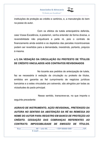 __________________________________________________
_________________________________________________
..............................................................................
instituições de proteção ao crédito e cartórios, e, a manutenção do bem
na posse do autor.
Com os efeitos da tutela antecipatória deferida,
caso Vossa Excelência, à posteriori, venha entender de forma diversa, a
reversibilidade não prejudicará a parte ré, pois o contrato de
financiamento ainda existirá e os depósitos das parcelas incontroversas
podem ser revertidos para a demandada, inexistindo, portanto, prejuízo
à mesma.
a.1) DA VEDAÇÃO DA CIRCULAÇÃO OU PROTESTO DE TÍTULOS
DE CRÉDITO VINCULADOS AOS CONTRATOS REVISIONADOS
No tocante aos pedidos de antecipação de tutela,
faz se necessária à vedação da circulação ou protesto de títulos,
emitidos em garantia ao fiel cumprimento de negócios jurídicos
bancários e a estes vinculados pro solvendo, são atingidos por todas as
vicissitudes do pacto principal.
Nesse sentido, transcreve-se, no que importa o
seguinte precedente:
AGRAVO DE INSTRUMENTO, AÇÃO REVISIONAL, PRETENSÃO DA
AUTORA NO SENTIDO DA ABSTENÇÃO DA RÉ NA REMESSA DO
NOME DO AUTOR PARA REGISTRO EM BANCO DE PROTEÇÃO AO
CRÉDITO. CESSAÇÃO DAS COBRANÇAS REFERENTES AO
CONTRATO. IMPOSSIBILIDADE DE EMISSÃO DE TÍTULOS.
 