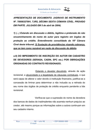 __________________________________________________
_________________________________________________
..............................................................................
APRESENTAÇÃO DE DOCUMENTO. (AGRAVO DE INSTRUMENTO
Nº. 70008327991, TJRS, DÉCIMA SEXTA CÂMARA CÍVEL. PROVIDO
EM PARTE. JULGADO EM 5 de abril de 2004).
1) (...) Estando em discussão o débito, legitima a pretensão do não
encaminhamento do nome do autor para registro em órgãos de
proteção ao crédito. Entendimento consolidado da 16º Câmara
Cível deste tribunal, 2) Sustação de providências visando cobrança,
que se tem como razoável em razão da discussão do débito.
a.II) DO IMPEDIMENTO DE INSCRIÇÃO DO AUTOR EM CADASTRO
DE DEVEDORES (SERASA, CADIN, SPC etc.) POR OBRIGAÇÕES
ORIGINADAS DO CONTRATO REVISIONADO.
Estando o devedor discutindo, através de ação
revisional, a abusividade e a ilegalidade de cláusulas contratuais, o que
será capaz de alterar o valor devido à instituição financeira, justifica-se a
concessão de liminar para determinar a não inclusão ou a retirada do
seu nome dos órgãos de proteção de crédito enquanto pendente a lide
revisional.
Verifica-se que a supressão do nome da devedora
dos bancos de dados de inadimplentes não acarreta nenhum prejuízo ao
credor, até mesmo porque as informações sobre a autora continuam em
seu cadastro interno.
 