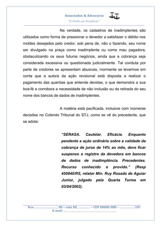__________________________________________________
_________________________________________________
..............................................................................
Na verdade, os cadastros de inadimplentes são
utilizados como forma de pressionar o devedor a satisfazer o débito nos
moldes desejados pelo credor, sob pena de, não o fazendo, seu nome
ser divulgado na praça como inadimplente ou como mau pagadora,
obstaculizando os seus futuros negócios, ainda que a cobrança seja
considerada excessiva ou questionada judicialmente. Tal conduta por
parte de credores se apresentam abusivas, mormente se levarmos em
conta que a autora da ação revisional está disposta a realizar o
pagamento das quantias que entende devidas, o que demonstra a sua
boa-fé e corrobora a necessidade de não inclusão ou da retirada do seu
nome dos bancos de dados de inadimplentes.
A matéria está pacificada, inclusive com inúmeras
decisões no Colendo Tribunal do STJ, como se vê do precedente, que
se adota:
“SERASA. Cautelar. Eficácia. Enquanto
pendente a ação ordinária sobre a validade da
cobrança de juros de 14% ao mês, deve ficar
suspenso o registro da devedora em bancos
de dados de inadimplência. Precedentes.
Recurso conhecido e provido.” (Resp
450840/RS, relator Min. Ruy Rosado de Aguiar
Junior, julgado pela Quarta Turma em
03/04/2003).
 