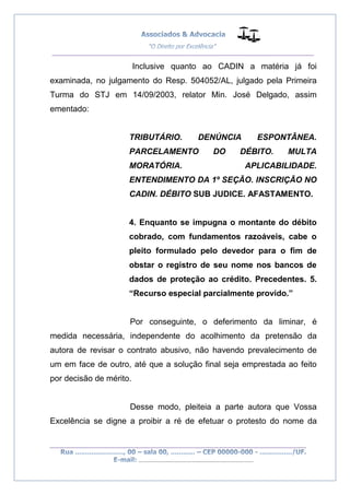 __________________________________________________
_________________________________________________
..............................................................................
Inclusive quanto ao CADIN a matéria já foi
examinada, no julgamento do Resp. 504052/AL, julgado pela Primeira
Turma do STJ em 14/09/2003, relator Min. José Delgado, assim
ementado:
TRIBUTÁRIO. DENÚNCIA ESPONTÂNEA.
PARCELAMENTO DO DÉBITO. MULTA
MORATÓRIA. APLICABILIDADE.
ENTENDIMENTO DA 1º SEÇÃO. INSCRIÇÃO NO
CADIN. DÉBITO SUB JUDICE. AFASTAMENTO.
4. Enquanto se impugna o montante do débito
cobrado, com fundamentos razoáveis, cabe o
pleito formulado pelo devedor para o fim de
obstar o registro de seu nome nos bancos de
dados de proteção ao crédito. Precedentes. 5.
“Recurso especial parcialmente provido.”
Por conseguinte, o deferimento da liminar, é
medida necessária, independente do acolhimento da pretensão da
autora de revisar o contrato abusivo, não havendo prevalecimento de
um em face de outro, até que a solução final seja emprestada ao feito
por decisão de mérito.
Desse modo, pleiteia a parte autora que Vossa
Excelência se digne a proibir a ré de efetuar o protesto do nome da
 