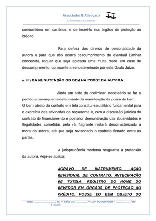 __________________________________________________
_________________________________________________
..............................................................................
consumidora em cartórios, e de inseri-lo nos órgãos de proteção ao
crédito.
Para defesa dos direitos de personalidade da
autora e para que não ocorra descumprimento de eventual Liminar
concedida, requer que seja aplicada uma multa diária em caso de
descumprimento, consoante a ser determinado por este Douto Juízo.
a. III) DA MUNUTENÇÃO DO BEM NA POSSE DA AUTORA
Ainda em sede de preliminar, necessário se faz o
pedido e consequente deferimento da manutenção da posse do bem.
O bem objeto do contrato em tela constitui-se utilitário fundamental para
o exercício das atividades da requerente e, com a discussão jurídica do
contrato de financiamento e posterior demonstração das abusividades e
ilegalidades cometidas pela ré, flagrante restará descaracterizada a
mora da autora, até que seja revisonado o contrato firmado entre as
partes.
A jurisprudência moderna resguarda a pretensão
da autora. Veja-se abaixo:
AGRAVO DE INSTRUMENTO. AÇÃO
REVISIONAL DE CONTRATO. ANTECIPAÇÃO
DE TUTELA. REGISTRO DO NOME DO
DEVEDOR EM ÓRGÃOS DE PROTEÇÃO AO
CRÉDITO. POSSE DO BEM OBJETO DO
 