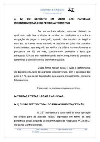 __________________________________________________
_________________________________________________
..............................................................................
a. IV) DO DEPÓSITO EM JUÍZO DAS PARCELAS
INCONTROVERSAS E DO PEDIDO ALTERNATIVO
Por ser contrato adesivo, oneroso, bilateral, no
qual uma parte tem o direito de receber as prestações e a outra a
obrigação de pagar o avençado, quando não abusivo ou ilegal o
contrato, se insere nesse contexto o depósito em juízo das parcelas
incontroversas, que segundo se verifica da prática, convencionou-se o
percentual de 1% ao mês, considerando excessiva a taxa que
ultrapasse 12% ao ano, restabelecendo assim, o equilíbrio do contrato e
garantindo a autora o efetivo provimento judicial.
Desta forma requer deste r. juízo o deferimento,
do deposito em Juízo das parcelas incontroversas, com a aplicação dos
juros à 1 %, que serão depositadas pela autora, mensalmente, conforme
tabela anexa.
Esses são os esclarecimentos e pedidos.
b) TARIFAS E TAXAS ILEGAIS E ABUSIVAS.
b. 1) CUSTO EFETIVO TOTAL DO FINANCIAMENTO (CET/MÊS)
O CET representa o custo total de uma operação
de crédito para as pessoas físicas, expressão em forma de taxa
percentual anual, segundo as determinações da Resolução nº. 3.518/07
do Banco Central do Brasil.
 