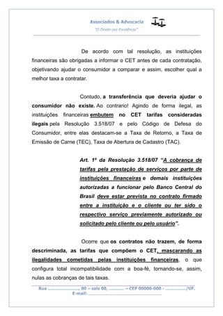 __________________________________________________
_________________________________________________
..............................................................................
De acordo com tal resolução, as instituições
financeiras são obrigadas a informar o CET antes de cada contratação,
objetivando ajudar o consumidor a comparar e assim, escolher qual a
melhor taxa a contratar.
Contudo, a transferência que deveria ajudar o
consumidor não existe. Ao contrario! Agindo de forma ilegal, as
instituições financeiras embutem no CET tarifas consideradas
ilegais pela Resolução 3.518/07 e pelo Código de Defesa do
Consumidor, entre elas destacam-se a Taxa de Retorno, a Taxa de
Emissão de Carne (TEC), Taxa de Abertura de Cadastro (TAC).
Art. 1º da Resolução 3.518/07 “A cobrança de
tarifas pela prestação de serviços por parte de
instituições financeiras e demais instituições
autorizadas a funcionar pelo Banco Central do
Brasil deve estar prevista no contrato firmado
entre a instituição e o cliente ou ter sido o
respectivo serviço previamente autorizado ou
solicitado pelo cliente ou pelo usuário”.
Ocorre que os contratos não trazem, de forma
descriminada, as tarifas que compõem o CET, mascarando as
ilegalidades cometidas pelas instituições financeiras, o que
configura total incompatibilidade com a boa-fé, tornando-se, assim,
nulas as cobranças de tais taxas.
 