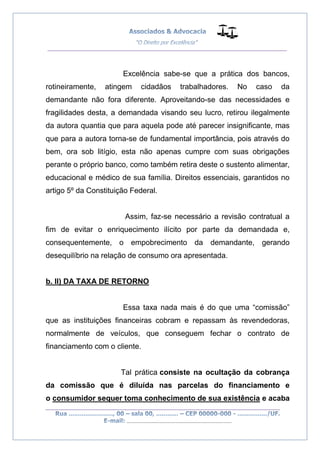 __________________________________________________
_________________________________________________
..............................................................................
Excelência sabe-se que a prática dos bancos,
rotineiramente, atingem cidadãos trabalhadores. No caso da
demandante não fora diferente. Aproveitando-se das necessidades e
fragilidades desta, a demandada visando seu lucro, retirou ilegalmente
da autora quantia que para aquela pode até parecer insignificante, mas
que para a autora torna-se de fundamental importância, pois através do
bem, ora sob litígio, esta não apenas cumpre com suas obrigações
perante o próprio banco, como também retira deste o sustento alimentar,
educacional e médico de sua família. Direitos essenciais, garantidos no
artigo 5º da Constituição Federal.
Assim, faz-se necessário a revisão contratual a
fim de evitar o enriquecimento ilícito por parte da demandada e,
consequentemente, o empobrecimento da demandante, gerando
desequilíbrio na relação de consumo ora apresentada.
b. II) DA TAXA DE RETORNO
Essa taxa nada mais é do que uma “comissão”
que as instituições financeiras cobram e repassam às revendedoras,
normalmente de veículos, que conseguem fechar o contrato de
financiamento com o cliente.
Tal prática consiste na ocultação da cobrança
da comissão que é diluída nas parcelas do financiamento e
o consumidor sequer toma conhecimento de sua existência e acaba
 