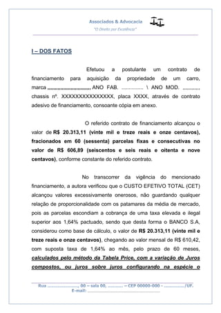 __________________________________________________
_________________________________________________
..............................................................................
I – DOS FATOS
Efetuou a postulante um contrato de
financiamento para aquisição da propriedade de um carro,
marca ,,,,,,,,,,,,,,,,,,,,,,,,,,,,,, ANO FAB. ...............  ANO MOD. ,,,,,,,,,,,,
chassis nº. XXXXXXXXXXXXXXX, placa XXXX, através de contrato
adesivo de financiamento, consoante cópia em anexo.
O referido contrato de financiamento alcançou o
valor de R$ 20.313,11 (vinte mil e treze reais e onze centavos),
fracionados em 60 (sessenta) parcelas fixas e consecutivas no
valor de R$ 606,89 (seiscentos e seis reais e oitenta e nove
centavos), conforme constante do referido contrato.
No transcorrer da vigência do mencionado
financiamento, a autora verificou que o CUSTO EFETIVO TOTAL (CET)
alcançou valores excessivamente onerosos, não guardando qualquer
relação de proporcionalidade com os patamares da média de mercado,
pois as parcelas escondiam a cobrança de uma taxa elevada e ilegal
superior aos 1,64% pactuado, sendo que desta forma o BANCO S.A,
considerou como base de cálculo, o valor de R$ 20.313,11 (vinte mil e
treze reais e onze centavos), chegando ao valor mensal de R$ 610,42,
com suposta taxa de 1,64% ao mês, pelo prazo de 60 meses,
calculados pelo método da Tabela Price, com a variação de Juros
compostos, ou juros sobre juros configurando na espécie o
 