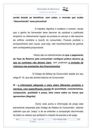 __________________________________________________
_________________________________________________
..............................................................................
sendo lesado ao beneficiar, sem saber, a revenda que acaba
“abocanhando” esse percentual.
O trabalho dignifica e enaltece o homem, sendo
que o ganho do fornecedor deve decorrer de razoável e justificado
empenho no oferecimento regular do produto ou serviço e não decorrer
de artifício contrário a boa-fé do consumidor. Ficando proibido o
enriquecimento sem causa, qual seja, não reconhecimento de ganhos
sem contrapartida proporcional.
Vários são os entendimentos de que o pagamento
da Taxa de Retorno pelo consumidor configura prática abusiva, já
que os contratos não deixam claro, nem poderiam, a inclusão da
cobrança nas prestações dos financiamentos.
O Código de Defesa do Consumidor dispõe em seu
artigo 6º, III, que são direitos básicos do Consumidor:
III – a informação adequada e clara sobre diferentes produtos e
serviços, com especificação correta de quantidade, características,
composição, qualidade e preço, bem como sobre os riscos que
apresentam (Negritei)
Como visto acima a informação de preço está
plenamente amparada pelo Código de Defesa do Consumidor, valendo
salientar que por “preço” a de se entender a composição discriminada
de todos os valores que perfazem o importe da parcela a ser paga.
 