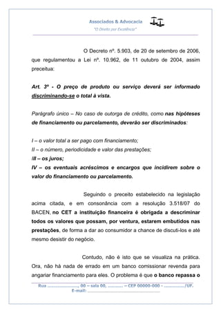 __________________________________________________
_________________________________________________
..............................................................................
O Decreto nº. 5.903, de 20 de setembro de 2006,
que regulamentou a Lei nº. 10.962, de 11 outubro de 2004, assim
preceitua:
Art. 3º - O preço de produto ou serviço deverá ser informado
discriminando-se o total à vista.
Parágrafo único – No caso de outorga de crédito, como nas hipóteses
de financiamento ou parcelamento, deverão ser discriminados:
I – o valor total a ser pago com financiamento;
II – o número, periodicidade e valor das prestações;
III – os juros;
IV – os eventuais acréscimos e encargos que incidirem sobre o
valor do financiamento ou parcelamento.
Seguindo o preceito estabelecido na legislação
acima citada, e em consonância com a resolução 3.518/07 do
BACEN, no CET a instituição financeira é obrigada a descriminar
todos os valores que possam, por ventura, estarem embutidos nas
prestações, de forma a dar ao consumidor a chance de discuti-los e até
mesmo desistir do negócio.
Contudo, não é isto que se visualiza na prática.
Ora, não há nada de errado em um banco comissionar revenda para
angariar financiamento para eles. O problema é que o banco repassa o
 