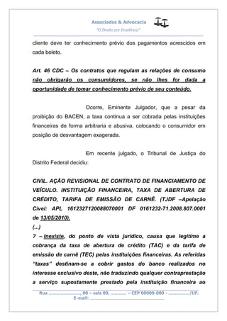 __________________________________________________
_________________________________________________
..............................................................................
cliente deve ter conhecimento prévio dos pagamentos acrescidos em
cada boleto.
Art. 46 CDC – Os contratos que regulam as relações de consumo
não obrigarão os consumidores, se não lhes for dada a
oportunidade de tomar conhecimento prévio de seu conteúdo.
Ocorre, Eminente Julgador, que a pesar da
proibição do BACEN, a taxa continua a ser cobrada pelas instituições
financeiras de forma arbitraria e abusiva, colocando o consumidor em
posição de desvantagem exagerada.
Em recente julgado, o Tribunal de Justiça do
Distrito Federal decidiu:
CIVIL. AÇÃO REVISIONAL DE CONTRATO DE FINANCIAMENTO DE
VEÍCULO. INSTITUIÇÃO FINANCEIRA, TAXA DE ABERTURA DE
CRÉDITO, TARIFA DE EMISSÃO DE CARNÊ. (TJDF –Apelação
Cível: APL 1612327120088070001 DF 0161232-71.2008.807.0001
de 13/05/2010).
(...)
? – Inexiste, do ponto de vista jurídico, causa que legitime a
cobrança da taxa de abertura de crédito (TAC) e da tarifa de
emissão de carnê (TEC) pelas instituições financeiras. As referidas
“taxas” destinam-se a cobrir gastos do banco realizados no
interesse exclusivo deste, não traduzindo qualquer contraprestação
a serviço supostamente prestado pela instituição financeira ao
 