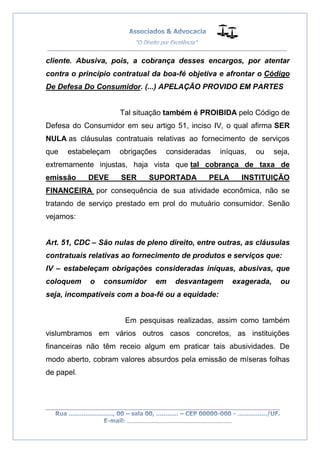__________________________________________________
_________________________________________________
..............................................................................
cliente. Abusiva, pois, a cobrança desses encargos, por atentar
contra o princípio contratual da boa-fé objetiva e afrontar o Código
De Defesa Do Consumidor. (...) APELAÇÃO PROVIDO EM PARTES
Tal situação também é PROIBIDA pelo Código de
Defesa do Consumidor em seu artigo 51, inciso IV, o qual afirma SER
NULA as cláusulas contratuais relativas ao fornecimento de serviços
que estabeleçam obrigações consideradas iníquas, ou seja,
extremamente injustas, haja vista que tal cobrança de taxa de
emissão DEVE SER SUPORTADA PELA INSTITUIÇÃO
FINANCEIRA por consequência de sua atividade econômica, não se
tratando de serviço prestado em prol do mutuário consumidor. Senão
vejamos:
Art. 51, CDC – São nulas de pleno direito, entre outras, as cláusulas
contratuais relativas ao fornecimento de produtos e serviços que:
IV – estabeleçam obrigações consideradas iníquas, abusivas, que
coloquem o consumidor em desvantagem exagerada, ou
seja, incompatíveis com a boa-fé ou a equidade:
Em pesquisas realizadas, assim como também
vislumbramos em vários outros casos concretos, as instituições
financeiras não têm receio algum em praticar tais abusividades. De
modo aberto, cobram valores absurdos pela emissão de míseras folhas
de papel.
 