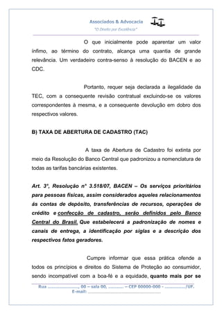 __________________________________________________
_________________________________________________
..............................................................................
O que inicialmente pode aparentar um valor
ínfimo, ao término do contrato, alcança uma quantia de grande
relevância. Um verdadeiro contra-senso à resolução do BACEN e ao
CDC.
Portanto, requer seja declarada a ilegalidade da
TEC, com a consequente revisão contratual excluindo-se os valores
correspondentes à mesma, e a consequente devolução em dobro dos
respectivos valores.
B) TAXA DE ABERTURA DE CADASTRO (TAC)
A taxa de Abertura de Cadastro foi extinta por
meio da Resolução do Banco Central que padronizou a nomenclatura de
todas as tarifas bancárias existentes.
Art. 3°, Resolução n° 3.518/07, BACEN – Os serviços prioritários
para pessoas físicas, assim considerados aqueles relacionamentos
ás contas de depósito, transferências de recursos, operações de
crédito e confecção de cadastro, serão definidos pelo Banco
Central do Brasil. Que estabelecerá a padronização de nomes e
canais de entrega, a identificação por siglas e a descrição dos
respectivos fatos geradores.
Cumpre informar que essa prática ofende a
todos os princípios e direitos do Sistema de Proteção ao consumidor,
sendo incompatível com a boa-fé e a equidade, quanto mais por se
 