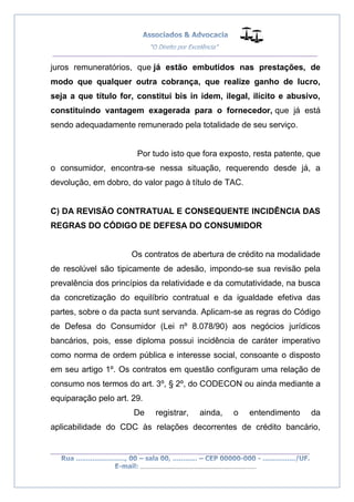__________________________________________________
_________________________________________________
..............................................................................
juros remuneratórios, que já estão embutidos nas prestações, de
modo que qualquer outra cobrança, que realize ganho de lucro,
seja a que título for, constitui bis in idem, ilegal, ilícito e abusivo,
constituindo vantagem exagerada para o fornecedor, que já está
sendo adequadamente remunerado pela totalidade de seu serviço.
Por tudo isto que fora exposto, resta patente, que
o consumidor, encontra-se nessa situação, requerendo desde já, a
devolução, em dobro, do valor pago à título de TAC.
C) DA REVISÃO CONTRATUAL E CONSEQUENTE INCIDÊNCIA DAS
REGRAS DO CÓDIGO DE DEFESA DO CONSUMIDOR
Os contratos de abertura de crédito na modalidade
de resolúvel são tipicamente de adesão, impondo-se sua revisão pela
prevalência dos princípios da relatividade e da comutatividade, na busca
da concretização do equilíbrio contratual e da igualdade efetiva das
partes, sobre o da pacta sunt servanda. Aplicam-se as regras do Código
de Defesa do Consumidor (Lei nº 8.078/90) aos negócios jurídicos
bancários, pois, esse diploma possui incidência de caráter imperativo
como norma de ordem pública e interesse social, consoante o disposto
em seu artigo 1º. Os contratos em questão configuram uma relação de
consumo nos termos do art. 3º, § 2º, do CODECON ou ainda mediante a
equiparação pelo art. 29.
De registrar, ainda, o entendimento da
aplicabilidade do CDC às relações decorrentes de crédito bancário,
 