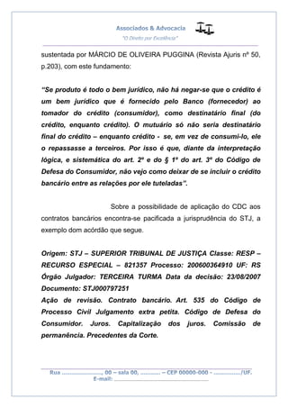 __________________________________________________
_________________________________________________
..............................................................................
sustentada por MÁRCIO DE OLIVEIRA PUGGINA (Revista Ajuris nº 50,
p.203), com este fundamento:
“Se produto é todo o bem jurídico, não há negar-se que o crédito é
um bem jurídico que é fornecido pelo Banco (fornecedor) ao
tomador do crédito (consumidor), como destinatário final (do
crédito, enquanto crédito). O mutuário só não seria destinatário
final do crédito – enquanto crédito - se, em vez de consumi-lo, ele
o repassasse a terceiros. Por isso é que, diante da interpretação
lógica, e sistemática do art. 2º e do § 1º do art. 3º do Código de
Defesa do Consumidor, não vejo como deixar de se incluir o crédito
bancário entre as relações por ele tuteladas”.
Sobre a possibilidade de aplicação do CDC aos
contratos bancários encontra-se pacificada a jurisprudência do STJ, a
exemplo dom acórdão que segue.
Origem: STJ – SUPERIOR TRIBUNAL DE JUSTIÇA Classe: RESP –
RECURSO ESPECIAL – 821357 Processo: 200600364910 UF: RS
Órgão Julgador: TERCEIRA TURMA Data da decisão: 23/08/2007
Documento: STJ000797251
Ação de revisão. Contrato bancário. Art. 535 do Código de
Processo Civil Julgamento extra petita. Código de Defesa do
Consumidor. Juros. Capitalização dos juros. Comissão de
permanência. Precedentes da Corte.
 