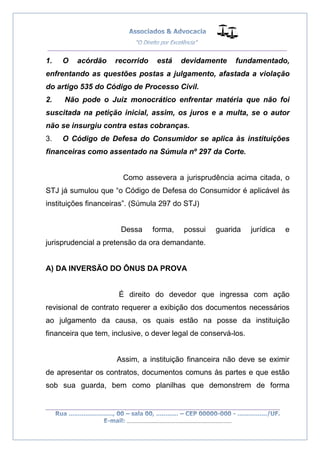 __________________________________________________
_________________________________________________
..............................................................................
1. O acórdão recorrido está devidamente fundamentado,
enfrentando as questões postas a julgamento, afastada a violação
do artigo 535 do Código de Processo Civil.
2. Não pode o Juiz monocrático enfrentar matéria que não foi
suscitada na petição inicial, assim, os juros e a multa, se o autor
não se insurgiu contra estas cobranças.
3. O Código de Defesa do Consumidor se aplica às instituições
financeiras como assentado na Súmula nº 297 da Corte.
Como assevera a jurisprudência acima citada, o
STJ já sumulou que “o Código de Defesa do Consumidor é aplicável às
instituições financeiras”. (Súmula 297 do STJ)
Dessa forma, possui guarida jurídica e
jurisprudencial a pretensão da ora demandante.
A) DA INVERSÃO DO ÔNUS DA PROVA
É direito do devedor que ingressa com ação
revisional de contrato requerer a exibição dos documentos necessários
ao julgamento da causa, os quais estão na posse da instituição
financeira que tem, inclusive, o dever legal de conservá-los.
Assim, a instituição financeira não deve se eximir
de apresentar os contratos, documentos comuns às partes e que estão
sob sua guarda, bem como planilhas que demonstrem de forma
 