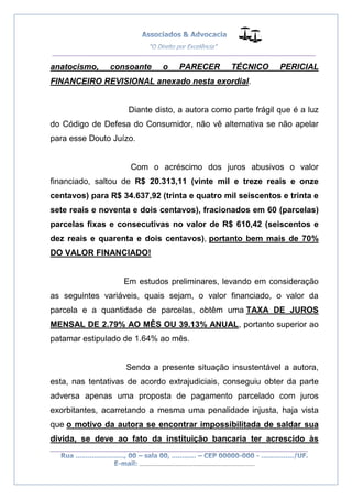 __________________________________________________
_________________________________________________
..............................................................................
anatocismo, consoante o PARECER TÉCNICO PERICIAL
FINANCEIRO REVISIONAL anexado nesta exordial.
Diante disto, a autora como parte frágil que é a luz
do Código de Defesa do Consumidor, não vê alternativa se não apelar
para esse Douto Juízo.
Com o acréscimo dos juros abusivos o valor
financiado, saltou de R$ 20.313,11 (vinte mil e treze reais e onze
centavos) para R$ 34.637,92 (trinta e quatro mil seiscentos e trinta e
sete reais e noventa e dois centavos), fracionados em 60 (parcelas)
parcelas fixas e consecutivas no valor de R$ 610,42 (seiscentos e
dez reais e quarenta e dois centavos), portanto bem mais de 70%
DO VALOR FINANCIADO!
Em estudos preliminares, levando em consideração
as seguintes variáveis, quais sejam, o valor financiado, o valor da
parcela e a quantidade de parcelas, obtêm uma TAXA DE JUROS
MENSAL DE 2.79% AO MÊS OU 39.13% ANUAL, portanto superior ao
patamar estipulado de 1.64% ao mês.
Sendo a presente situação insustentável a autora,
esta, nas tentativas de acordo extrajudiciais, conseguiu obter da parte
adversa apenas uma proposta de pagamento parcelado com juros
exorbitantes, acarretando a mesma uma penalidade injusta, haja vista
que o motivo da autora se encontrar impossibilitada de saldar sua
divida, se deve ao fato da instituição bancaria ter acrescido às
 