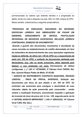 __________________________________________________
_________________________________________________
..............................................................................
pormenorizada os valores que entende devidos e a progressão do
débito, tendo em vista o disposto nos arts. 844, II e 355, ambos do CPC.
Nesse sentido, colacionamos a seguinte jurisprudência:
“PROCESSO DE EXECUÇÃO, ENCARGOS DO DEVEDOR,
DISCIPLINA JURÍDICA DAS OBRIGAÇÕES DE PAGAR EM
DINHEIRO, CERCEAMENTO DE DEFESA, POSTULAÇÃO
REVISIONAL DE NEGÓCIOS SUCESSIVOS, RELAÇÃO JURÍDICA
CONTINUADA, EXIBIÇÃO DE DOCUMENTOS”.
Quando a guarda dos documentos necessários à elucidação da
causa incumbe ao estabelecimento de crédito demandado em face
da sistemática de desenvolvimento das suas operações registrarias
impõe-se deferida, de ofício (art. 130 do CPC) ou a requerimento da
parte (art. 355 do CPC), a exibição de documentos pleiteada pelo
demandante, que, não os tendo acessíveis, deles depende para
deduzir a sua pretensão em juízo. Cerceamento de defesa
configurado. (...)” (AC nº 197582882, 5ª Câmara Cível TARGS, Rel.
Des. Aymoré Roque Pottes de Mello, 07.05.98)
“ AGRAVO DE INSTRUMENTO CONTRATO BANCÁRIO, REVISÃO
JUDICIAL , ÔNUS DA PROVA, INVERSÃO, Exibição dos
documentos por força do que dispõe o art. 355 do CPC. Os
contratos são essenciais para averiguar a abusividade de suas
cláusulas objeto da ação promovida pelo consumidor , sendo
notória a instituição financeira, encontrando respaldo a aplicação
da inversão do ônus da prova (art- 6, inc.- VIII, segunda parte, da lei
nº 8078/90) AGRAVO IMPROVIDO.” ( AGI nº 598432235, 14º Câmara
Cível TJRS, Rel, Des.)
 