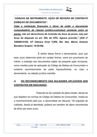 __________________________________________________
_________________________________________________
..............................................................................
“AGRAVO DE INSTRUMENTO, AÇÃO DE REVISÃO DE CONTRATO
EXIBIÇÃO DE DOCUMENTOS”.
Cabe a instituição financeira o dever de exibir o documento
comprobatório da relação jurídico-contratual existente entre as
partes, não em decorrência de inversão do ônus da prova, mas por
força do disposto no art. 355, do CPC, Agravo provido,” (AGI nº
70000014109, 14º Câmara Cível TJRS, Rel. Des. Marco Antonio
Bandeira Scapini, 16.09.99).
É direito dessa forma o demandante, quer que
esse Juízo determine tanto em caráter liminar, como em provimento de
mérito, a exibição dos documentos objeto da presente ação revisional,
como medida justa de aplicação do Código de Defesa do Consumidor e
evidente reconhecimento de parte hipossuficiente, no caso a
demandante, na relação jurídica mantida.
e) DO RECONHECIMENTO DAS NULIDADES APLICÁVEIS AOS
CONTRATOS EM DISCUSSÃO.
Tratando-se de nulidade de pleno direito, diante do
que dispõem as normas do Código de Defesa do Consumidor, impõe-se
o reconhecimento pelo juiz, a abusividade da cláusula. Tal arguição de
nulidade, desde já abordada, poderia ser também de plano reconhecida
de ofício por esse Juízo.
 
