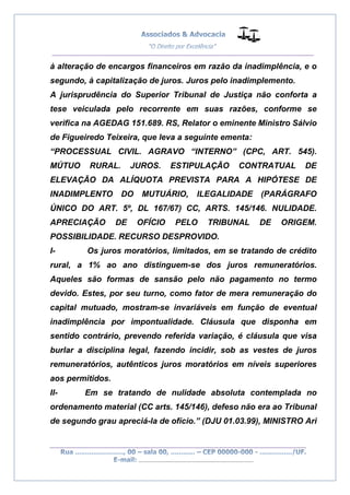 __________________________________________________
_________________________________________________
..............................................................................
à alteração de encargos financeiros em razão da inadimplência, e o
segundo, à capitalização de juros. Juros pelo inadimplemento.
A jurisprudência do Superior Tribunal de Justiça não conforta a
tese veiculada pelo recorrente em suas razões, conforme se
verifica na AGEDAG 151.689. RS, Relator o eminente Ministro Sálvio
de Figueiredo Teixeira, que leva a seguinte ementa:
“PROCESSUAL CIVIL. AGRAVO “INTERNO” (CPC, ART. 545).
MÚTUO RURAL. JUROS. ESTIPULAÇÃO CONTRATUAL DE
ELEVAÇÃO DA ALÍQUOTA PREVISTA PARA A HIPÓTESE DE
INADIMPLENTO DO MUTUÁRIO, ILEGALIDADE (PARÁGRAFO
ÚNICO DO ART. 5º, DL 167/67) CC, ARTS. 145/146. NULIDADE.
APRECIAÇÃO DE OFÍCIO PELO TRIBUNAL DE ORIGEM.
POSSIBILIDADE. RECURSO DESPROVIDO.
I- Os juros moratórios, limitados, em se tratando de crédito
rural, a 1% ao ano distinguem-se dos juros remuneratórios.
Aqueles são formas de sansão pelo não pagamento no termo
devido. Estes, por seu turno, como fator de mera remuneração do
capital mutuado, mostram-se invariáveis em função de eventual
inadimplência por impontualidade. Cláusula que disponha em
sentido contrário, prevendo referida variação, é cláusula que visa
burlar a disciplina legal, fazendo incidir, sob as vestes de juros
remuneratórios, autênticos juros moratórios em níveis superiores
aos permitidos.
II- Em se tratando de nulidade absoluta contemplada no
ordenamento material (CC arts. 145/146), defeso não era ao Tribunal
de segundo grau apreciá-la de ofício.” (DJU 01.03.99), MINISTRO Ari
 