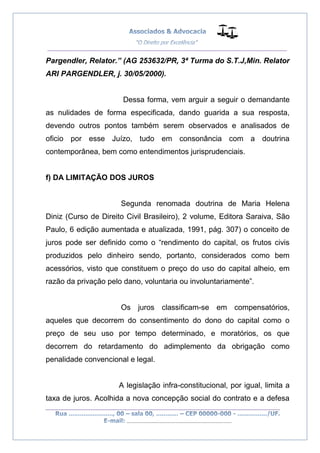 __________________________________________________
_________________________________________________
..............................................................................
Pargendler, Relator.” (AG 253632/PR, 3ª Turma do S.T.J,Min. Relator
ARI PARGENDLER, j. 30/05/2000).
Dessa forma, vem arguir a seguir o demandante
as nulidades de forma especificada, dando guarida a sua resposta,
devendo outros pontos também serem observados e analisados de
oficio por esse Juízo, tudo em consonância com a doutrina
contemporânea, bem como entendimentos jurisprudenciais.
f) DA LIMITAÇÃO DOS JUROS
Segunda renomada doutrina de Maria Helena
Diniz (Curso de Direito Civil Brasileiro), 2 volume, Editora Saraiva, São
Paulo, 6 edição aumentada e atualizada, 1991, pág. 307) o conceito de
juros pode ser definido como o “rendimento do capital, os frutos civis
produzidos pelo dinheiro sendo, portanto, considerados como bem
acessórios, visto que constituem o preço do uso do capital alheio, em
razão da privação pelo dano, voluntaria ou involuntariamente”.
Os juros classificam-se em compensatórios,
aqueles que decorrem do consentimento do dono do capital como o
preço de seu uso por tempo determinado, e moratórios, os que
decorrem do retardamento do adimplemento da obrigação como
penalidade convencional e legal.
A legislação infra-constitucional, por igual, limita a
taxa de juros. Acolhida a nova concepção social do contrato e a defesa
 