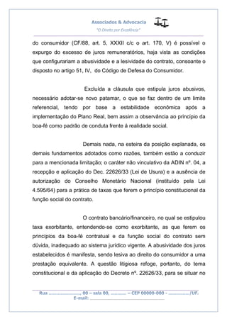 __________________________________________________
_________________________________________________
..............................................................................
do consumidor (CF/88, art. 5, XXXII c/c o art. 170, V) é possível o
expurgo do excesso de juros remuneratórios, haja vista as condições
que configurariam a abusividade e a lesividade do contrato, consoante o
disposto no artigo 51, IV, do Código de Defesa do Consumidor.
Excluída a cláusula que estipula juros abusivos,
necessário adotar-se novo patamar, o que se faz dentro de um limite
referencial, tendo por base a estabilidade econômica após a
implementação do Plano Real, bem assim a observância ao principio da
boa-fé como padrão de conduta frente á realidade social.
Demais nada, na esteira da posição explanada, os
demais fundamentos adotados como razões, também estão a conduzir
para a mencionada limitação; o caráter não vinculativo da ADIN nº. 04, a
recepção e aplicação do Dec. 22626/33 (Lei de Usura) e a ausência de
autorização do Conselho Monetário Nacional (instituído pela Lei
4.595/64) para a prática de taxas que ferem o princípio constitucional da
função social do contrato.
O contrato bancário/financeiro, no qual se estipulou
taxa exorbitante, entendendo-se como exorbitante, as que ferem os
princípios da boa-fé contratual e da função social do contrato sem
dúvida, inadequado ao sistema jurídico vigente. A abusividade dos juros
estabelecidos é manifesta, sendo lesiva ao direito do consumidor a uma
prestação equivalente. A questão litigiosa refoge, portanto, do tema
constitucional e da aplicação do Decreto nº. 22626/33, para se situar no
 