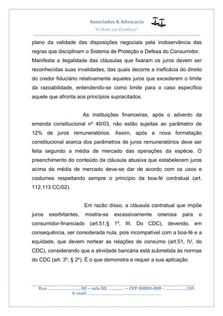 __________________________________________________
_________________________________________________
..............................................................................
plano da validade das disposições negociais pela inobservância das
regras que disciplinam o Sistema de Proteção e Defesa do Consumidor.
Manifesta a ilegalidade das cláusulas que fixaram os juros devem ser
reconhecidas suas invalidades, das quais decorre a ineficácia do direito
do credor fiduciário relativamente aqueles juros que excederem o limite
da razoabilidade, entendendo-se como limite para o caso específico
aquele que afronta aos princípios supracitados.
As instituições financeiras, após o advento da
emenda constitucional nº 40/03, não estão sujeitas ao parâmetro de
12% de juros remuneratórios. Assim, após a nova formatação
constitucional acerca dos parâmetros de juros remuneratórios deve ser
feita segundo a média de mercado das operações da espécie. O
preenchimento do conteúdo da cláusula abusiva que estabelecem juros
acima da média de mercado deve-se dar de acordo com os usos e
costumes respeitando sempre o princípio da boa-fé contratual (art.
112,113 CC/02).
Em razão disso, a cláusula contratual que impõe
juros exorbitantes, mostra-se excessivamente onerosa para o
consumidor-financiado (art.51,§ 1º, III. Do CDC), devendo, em
consequência, ser considerada nula, pois incompatível com a boa-fé e a
equidade, que devem nortear as relações de consumo (art.51, IV, do
CDC), considerando que a atividade bancária está submetida às normas
do CDC (art. 3º, § 2º). É o que demonstra e requer a sua aplicação.
 