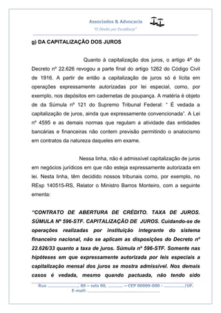 __________________________________________________
_________________________________________________
..............................................................................
g) DA CAPITALIZAÇÃO DOS JUROS
Quanto à capitalização dos juros, o artigo 4º do
Decreto nº 22.626 revogou a parte final do artigo 1262 do Código Civil
de 1916. A partir de então a capitalização de juros só é lícita em
operações expressamente autorizadas por lei especial, como, por
exemplo, nos depósitos em cadernetas de poupança. A matéria é objeto
de da Súmula nº 121 do Supremo Tribunal Federal: “ É vedada a
capitalização de juros, ainda que expressamente convencionada”. A Lei
nº 4595 e as demais normas que regulam a atividade das entidades
bancárias e financeiras não contem previsão permitindo o anatocismo
em contratos da natureza daqueles em exame.
Nessa linha, não é admissível capitalização de juros
em negócios jurídicos em que não esteja expressamente autorizada em
lei. Nesta linha, têm decidido nossos tribunais como, por exemplo, no
REsp 140515-RS, Relator o Ministro Barros Monteiro, com a seguinte
ementa:
“CONTRATO DE ABERTURA DE CRÉDITO. TAXA DE JUROS.
SÚMULA Nº 596-STF. CAPITALIZAÇÃO DE JUROS. Cuidando-se de
operações realizadas por instituição integrante do sistema
financeiro nacional, não se aplicam as disposições do Decreto nº
22.626/33 quanto a taxa de juros. Súmula nº 596-STF. Somente nas
hipóteses em que expressamente autorizada por leis especiais a
capitalização mensal dos juros se mostra admissível. Nos demais
casos é vedada, mesmo quando pactuada, não tendo sido
 