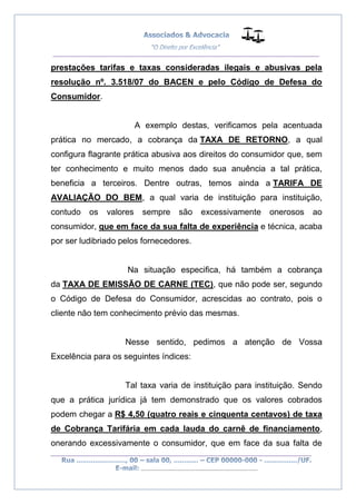 __________________________________________________
_________________________________________________
..............................................................................
prestações tarifas e taxas consideradas ilegais e abusivas pela
resolução nº. 3.518/07 do BACEN e pelo Código de Defesa do
Consumidor.
A exemplo destas, verificamos pela acentuada
prática no mercado, a cobrança da TAXA DE RETORNO, a qual
configura flagrante prática abusiva aos direitos do consumidor que, sem
ter conhecimento e muito menos dado sua anuência a tal prática,
beneficia a terceiros. Dentre outras, temos ainda a TARIFA DE
AVALIAÇÃO DO BEM, a qual varia de instituição para instituição,
contudo os valores sempre são excessivamente onerosos ao
consumidor, que em face da sua falta de experiência e técnica, acaba
por ser ludibriado pelos fornecedores.
Na situação especifica, há também a cobrança
da TAXA DE EMISSÃO DE CARNE (TEC), que não pode ser, segundo
o Código de Defesa do Consumidor, acrescidas ao contrato, pois o
cliente não tem conhecimento prévio das mesmas.
Nesse sentido, pedimos a atenção de Vossa
Excelência para os seguintes índices:
Tal taxa varia de instituição para instituição. Sendo
que a prática jurídica já tem demonstrado que os valores cobrados
podem chegar a R$ 4,50 (quatro reais e cinquenta centavos) de taxa
de Cobrança Tarifária em cada lauda do carnê de financiamento,
onerando excessivamente o consumidor, que em face da sua falta de
 
