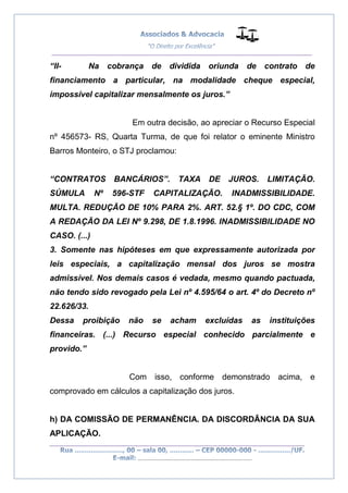 __________________________________________________
_________________________________________________
..............................................................................
“II- Na cobrança de dividida oriunda de contrato de
financiamento a particular, na modalidade cheque especial,
impossível capitalizar mensalmente os juros.”
Em outra decisão, ao apreciar o Recurso Especial
nº 456573- RS, Quarta Turma, de que foi relator o eminente Ministro
Barros Monteiro, o STJ proclamou:
“CONTRATOS BANCÁRIOS”. TAXA DE JUROS. LIMITAÇÃO.
SÚMULA Nº 596-STF CAPITALIZAÇÃO. INADMISSIBILIDADE.
MULTA. REDUÇÃO DE 10% PARA 2%. ART. 52.§ 1º. DO CDC, COM
A REDAÇÃO DA LEI Nº 9.298, DE 1.8.1996. INADMISSIBILIDADE NO
CASO. (...)
3. Somente nas hipóteses em que expressamente autorizada por
leis especiais, a capitalização mensal dos juros se mostra
admissível. Nos demais casos é vedada, mesmo quando pactuada,
não tendo sido revogado pela Lei nº 4.595/64 o art. 4º do Decreto nº
22.626/33.
Dessa proibição não se acham excluídas as instituições
financeiras. (...) Recurso especial conhecido parcialmente e
provido.”
Com isso, conforme demonstrado acima, e
comprovado em cálculos a capitalização dos juros.
h) DA COMISSÃO DE PERMANÊNCIA. DA DISCORDÂNCIA DA SUA
APLICAÇÃO.
 