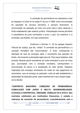 __________________________________________________
_________________________________________________
..............................................................................
A comissão de permanência se caracteriza a teor
do disposto no inciso IX do artigo 4º da Lei nº 4595, como remuneração
de operação de serviços bancários e serviços financeiros. A
remuneração da operação se inclui nos juros reais e deve observar o
limite estabelecido pelo sistema jurídico. Interpretação diversa permitiria
a coexistência de juros pré-fixados e juros, o que, em essência, é a
comissão, pós-fixados, em claro anatocismo.
Conforme a Súmula nº. 30 do egrégio Superior
Tribunal de Justiça, que diz, “verbis” “A comissão de permanência e a
correção monetária são inacumuláveis”. A duas, corresponde à
alteração de taxa de encargos após o vencimento das parcelas da
divida, não havendo autorização legal para tal. Para essa hipótese, está
prevista cláusula penal consistente na multa contratual e juros de mora
que, acumulados com a correção monetária, correspondem à
remuneração do banco e à atualização do valor devido. Qualquer
majoração dos encargos contratuais em razão do não pagamento no
vencimento, que se acresça ao pactuado, onde já está estabelecida a
duplicidade de cláusulas penal, resta inadmissível e sem amparo legal.
Já se decidiu:
“CONTRATO BANCÁRIO. COMISSÃO DE PERMANÊNCIA.
CUMULAÇÃO COM JUROS E MULTA. INADMISSIBILIDADE.
CLÁUSULA CONTRATUAL. REEXAME. SÚMULAS 05 E 07/STJ. Nos
contratos celebrados por instituições financeiras, é vedada a
cobrança de comissão de permanência, cumulativamente com a
 
