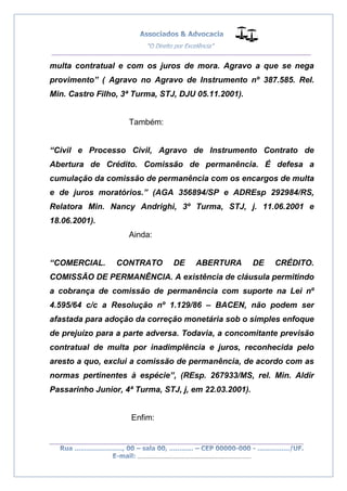 __________________________________________________
_________________________________________________
..............................................................................
multa contratual e com os juros de mora. Agravo a que se nega
provimento” ( Agravo no Agravo de Instrumento nº 387.585. Rel.
Min. Castro Filho, 3ª Turma, STJ, DJU 05.11.2001).
Também:
“Civil e Processo Civil, Agravo de Instrumento Contrato de
Abertura de Crédito. Comissão de permanência. É defesa a
cumulação da comissão de permanência com os encargos de multa
e de juros moratórios.” (AGA 356894/SP e ADREsp 292984/RS,
Relatora Min. Nancy Andrighi, 3º Turma, STJ, j. 11.06.2001 e
18.06.2001).
Ainda:
“COMERCIAL. CONTRATO DE ABERTURA DE CRÉDITO.
COMISSÃO DE PERMANÊNCIA. A existência de cláusula permitindo
a cobrança de comissão de permanência com suporte na Lei nº
4.595/64 c/c a Resolução nº 1.129/86 – BACEN, não podem ser
afastada para adoção da correção monetária sob o simples enfoque
de prejuízo para a parte adversa. Todavia, a concomitante previsão
contratual de multa por inadimplência e juros, reconhecida pelo
aresto a quo, exclui a comissão de permanência, de acordo com as
normas pertinentes à espécie”, (REsp. 267933/MS, rel. Min. Aldir
Passarinho Junior, 4ª Turma, STJ, j, em 22.03.2001).
Enfim:
 