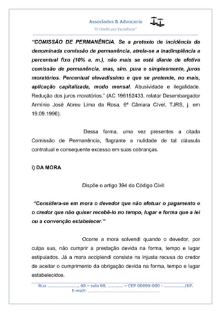 __________________________________________________
_________________________________________________
..............................................................................
“COMISSÃO DE PERMANÊNCIA. Se a pretexto de incidência da
denominada comissão de permanência, atrela-se a inadimplência a
percentual fixo (10% a. m.), não mais se está diante de efetiva
comissão de permanência, mas, sim, pura e simplesmente, juros
moratórios. Percentual elevadíssimo e que se pretende, no mais,
aplicação capitalizada, modo mensal. Abusividade e ilegalidade.
Redução dos juros moratórios.” (AC 196152433, relator Desembargador
Armínio José Abreu Lima da Rosa, 6ª Câmara Cível, TJRS, j. em
19.09.1996).
Dessa forma, uma vez presentes a citada
Comissão de Permanência, flagrante a nulidade de tal cláusula
contratual e consequente excesso em suas cobranças.
i) DA MORA
Dispõe o artigo 394 do Código Civil:
“Considera-se em mora o devedor que não efetuar o pagamento e
o credor que não quiser recebê-lo no tempo, lugar e forma que a lei
ou a convenção estabelecer.”
Ocorre a mora solvendi quando o devedor, por
culpa sua, não cumprir a prestação devida na forma, tempo e lugar
estipulados. Já a mora accipiendi consiste na injusta recusa do credor
de aceitar o cumprimento da obrigação devida na forma, tempo e lugar
estabelecidos.
 