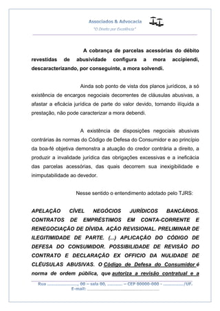 __________________________________________________
_________________________________________________
..............................................................................
A cobrança de parcelas acessórias do débito
revestidas de abusividade configura a mora accipiendi,
descaracterizando, por conseguinte, a mora solvendi.
Ainda sob ponto de vista dos planos jurídicos, a só
existência de encargos negociais decorrentes de cláusulas abusivas, a
afastar a eficácia jurídica de parte do valor devido, tornando ilíquida a
prestação, não pode caracterizar a mora debendi.
A existência de disposições negociais abusivas
contrárias às normas do Código de Defesa do Consumidor e ao princípio
da boa-fé objetiva demonstra a atuação do credor contrária a direito, a
produzir a invalidade jurídica das obrigações excessivas e a ineficácia
das parcelas acessórias, das quais decorrem sua inexigibilidade e
inimputabilidade ao devedor.
Nesse sentido o entendimento adotado pelo TJRS:
APELAÇÃO CÍVEL NEGÓCIOS JURÍDICOS BANCÁRIOS.
CONTRATOS DE EMPRÉSTIMOS EM CONTA-CORRENTE E
RENEGOCIAÇÃO DE DÍVIDA. AÇÃO REVISIONAL. PRELIMINAR DE
ILEGITIMIDADE DE PARTE. (...) APLICAÇÃO DO CÓDIGO DE
DEFESA DO CONSUMIDOR. POSSIBILIDADE DE REVISÃO DO
CONTRATO E DECLARAÇÃO EX OFFICIO DA NULIDADE DE
CLÉUSULAS ABUSIVAS. O Código de Defesa do Consumidor é
norma de ordem pública, que autoriza a revisão contratual e a
 