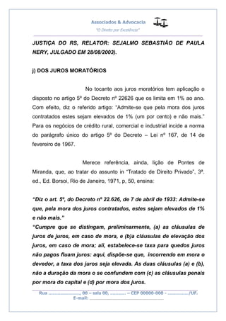 __________________________________________________
_________________________________________________
..............................................................................
JUSTIÇA DO RS, RELATOR: SEJALMO SEBASTIÃO DE PAULA
NERY, JULGADO EM 28/08/2003).
j) DOS JUROS MORATÓRIOS
No tocante aos juros moratórios tem aplicação o
disposto no artigo 5º do Decreto nº 22626 que os limita em 1% ao ano.
Com efeito, diz o referido artigo: “Admite-se que pela mora dos juros
contratados estes sejam elevados de 1% (um por cento) e não mais.”
Para os negócios de crédito rural, comercial e industrial incide a norma
do parágrafo único do artigo 5º do Decreto – Lei nº 167, de 14 de
fevereiro de 1967.
Merece referência, ainda, lição de Pontes de
Miranda, que, ao tratar do assunto in “Tratado de Direito Privado”, 3ª.
ed., Ed. Borsoi, Rio de Janeiro, 1971, p, 50, ensina:
“Diz o art. 5º, do Decreto nº 22.626, de 7 de abril de 1933: Admite-se
que, pela mora dos juros contratados, estes sejam elevados de 1%
e não mais.”
“Cumpre que se distingam, preliminarmente, (a) as cláusulas de
juros de juros, em caso de mora, e (b)a cláusulas de elevação dos
juros, em caso de mora; ali, estabelece-se taxa para quedos juros
não pagos fluam juros: aqui, dispõe-se que, incorrendo em mora o
devedor, a taxa dos juros seja elevada. As duas cláusulas (a) e (b),
não a duração da mora o se confundem com (c) as cláusulas penais
por mora do capital e (d) por mora dos juros.
 
