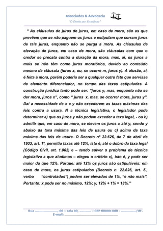 __________________________________________________
_________________________________________________
..............................................................................
“ As cláusulas de juros de juros, em caso de mora, são as que
prevêem que se não paguem os juros e estipulam que corram juros
de tais juros, enquanto não se purga a mora. As cláusulas de
elevação de juros, em caso de mora, são cláusulas com que o
credor se precata contra a duração da mora, mas, aí, os juros a
mais se não têm como juros moratórios, devido ao conteúdo
mesmo da cláusula (juros x, ou, se ocorre m, juros y). A alusão, aí,
é feita à mora, porém poderia ser a qualquer outro fato que servisse
de elemento diferenciador, no tempo das taxas estipuladas. A
construção jurídica tanto pode ser: “juros y, mas, enquanto não se
der mora, juros x”, como “ juros x, mas, se ocorrer mora, juros y”.
Daí a necessidade de x e y não excederem as taxas máximas das
leis contra a usura. N a técnica legislativa, o legislador pode
determinar a) que os juros y não podem exceder a taxa legal, - ou b)
admitir que, em caso de mora, se elevem os juros x até y, sendo y
abaixo da taxa máxima das leis de usura ou c) acima da taxa
máxima das leis de usura. O Decreto nº 22.626, de 7 de abril de
1933, art. 1º, permitiu taxas até 12%, isto é, até o dobro da taxa legal
(Código Civil, art. 1.062) e – tendo solver o problema de técnica
legislativa a que aludimos – elegeu o critério c), isto é, y pode ser
maior do que 12%. Porque: até 12% os juros são estipuláveis: em
caso de mora, os juros estipulados (Decreto n. 22.626, art. 5.,
verbo “contratados”) podem ser elevados de 1%, “e não mais”.
Portanto: x pode ser no máximo, 12%; y, 12% + 1% = 13%.”
 