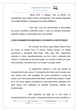 __________________________________________________
_________________________________________________
..............................................................................
Nesta linha, o egrégio TJAL já decidiu, em
precedentes cujos inteiros teores acompanham esta petição (Apelação
Cível 2005.000365-4 e Apelação Cível 2005.000886-7).
Com isso, uma vez demonstrado a abusividade
nos juros moratórios incidentes sobre o valor do contrato financiado,
presente, desde já, autorização para a sua revisão.
I) DOS PAGAMENTOS INDEVIDOS. DO DIREITO A RESTITUIÇÃO
No conceito de Clóvis (apud Maria Helena Diniz
em Curso de Direito Civil, 2º volume, Editora Saraiva, 6ª edição
aumentada e atualizada, São Paulo, 1991, pág. 194): “pagamento
indevido é o feito, espontaneamente, por erro, como o efetuado pelo
‘solvens’, convencido de que deve pagar, ou o levado a efeito por quem
não é devedor, mas pensa sê-lo, ou a quem se supõe credor.”
O pagamento indevido é uma das formas de
enriquecimento sem causa. O enriquecimento ilícito ocorre sempre que
uma pessoa tiver uma vantagem de cunho econômico à causa de
outrem, com diminuição patrimonial deste, ausente fato jurígeno. A ação
de in rem verso objetiva reequilibrar os dois patrimônios, alterados sem
justa causa, com restituição da situação econômica anterior, por
compensação.
São requisitos da ação de in rem verso o
enriquecimento de uma parte, o empobrecimento da outra correlativo, a
 