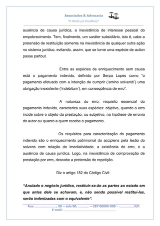 __________________________________________________
_________________________________________________
..............................................................................
ausência de causa jurídica, a inexistência de interesse pessoal do
empobrecimento. Tem, finalmente, um caráter subsidiário, isto é, cabe a
pretensão de restituição somente na inexistência de qualquer outra ação
no sistema jurídico, evitando, assim, que se torne uma espécie de action
passe partout.
Entre as espécies de enriquecimento sem causa
está o pagamento indevido, definido por Serpa Lopes como “o
pagamento efetuado com a intenção de cumprir (‘amino solvendi’) uma
obrigação inexistente (‘indebitum’), em conseqüência de erro”.
A natureza do erro, requisito essencial do
pagamento indevido, caracteriza suas espécies: objetivo, quando o erro
incide sobre o objeto da prestação, ou subjetivo, na hipótese de erronia
do autor ou quanto a quem recebe o pagamento.
Os requisitos para caracterização do pagamento
indevido são o enriquecimento patrimonial do accipiens pela lesão do
solvens com relação de imediatividade, a existência do erro, e a
ausência de causa jurídica. Logo, na inexistência de comprovação de
prestação por erro, descabe a pretensão de repetição.
Diz o artigo 182 do Código Civil:
“Anulado o negócio jurídico, restituir-se-ão as partes ao estado em
que antes dele se achavam, e, não sendo possível restituí-las,
serão indenizadas com o equivalente”.
 