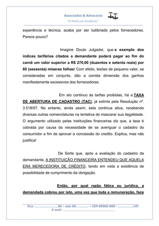 __________________________________________________
_________________________________________________
..............................................................................
experiência e técnica, acaba por ser ludibriado pelos fornecedores.
Parece pouco?
Imagine Douto Julgador, que a exemplo dos
índices tarifários citados a demandante poderá pagar ao fim do
carnê um valor superior a R$ 270,00 (duzentos e setenta reais) por
60 (sessenta) míseras folhas! Com efeito, lesões de pequeno valor, se
consideradas em conjunto, dão a correta dimensão dos ganhos
manifestamente excessivos dos fornecedores.
Em ato continuo às tarifas proibidas, há a TAXA
DE ABERTURA DE CADASTRO (TAC), já extinta pela Resolução nº.
3.518/07. No entanto, ainda assim, esta continua ativa, recebendo
diversas outras nomenclaturas na tentativa de mascarar sua ilegalidade.
O argumento utilizado pelas instituições financeiras diz que, a taxa é
cobrada por causa da necessidade de se averiguar o cadastro do
consumidor a fim de aprovar a concessão do credito. Explica, mas não
justifica!
De Sorte que, após a avaliação do cadastro da
demandante, A INSTITUIÇÃO FINANCEIRA ENTENDEU QUE AQUELA
ERA MERECEDORA DE CRÉDITO, tendo em vista a existência de
possibilidade de cumprimento da obrigação.
Então, por qual razão fática ou jurídica, a
demandada cobrou por isto, uma vez que toda a remuneração, face
 