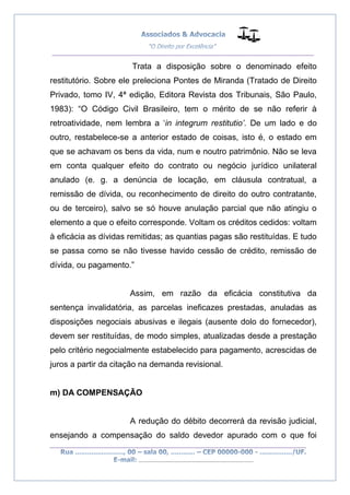 __________________________________________________
_________________________________________________
..............................................................................
Trata a disposição sobre o denominado efeito
restitutório. Sobre ele preleciona Pontes de Miranda (Tratado de Direito
Privado, tomo IV, 4ª edição, Editora Revista dos Tribunais, São Paulo,
1983): “O Código Civil Brasileiro, tem o mérito de se não referir à
retroatividade, nem lembra a ‘in integrum restitutio’. De um lado e do
outro, restabelece-se a anterior estado de coisas, isto é, o estado em
que se achavam os bens da vida, num e noutro patrimônio. Não se leva
em conta qualquer efeito do contrato ou negócio jurídico unilateral
anulado (e. g. a denúncia de locação, em cláusula contratual, a
remissão de dívida, ou reconhecimento de direito do outro contratante,
ou de terceiro), salvo se só houve anulação parcial que não atingiu o
elemento a que o efeito corresponde. Voltam os créditos cedidos: voltam
à eficácia as dívidas remitidas; as quantias pagas são restituídas. E tudo
se passa como se não tivesse havido cessão de crédito, remissão de
dívida, ou pagamento.”
Assim, em razão da eficácia constitutiva da
sentença invalidatória, as parcelas ineficazes prestadas, anuladas as
disposições negociais abusivas e ilegais (ausente dolo do fornecedor),
devem ser restituídas, de modo simples, atualizadas desde a prestação
pelo critério negocialmente estabelecido para pagamento, acrescidas de
juros a partir da citação na demanda revisional.
m) DA COMPENSAÇÃO
A redução do débito decorrerá da revisão judicial,
ensejando a compensação do saldo devedor apurado com o que foi
 