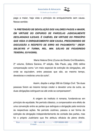 __________________________________________________
_________________________________________________
..............................................................................
pago a maior, haja vista o princípio do enriquecimento sem causa.
Nesse sentido:
“A PRETENSÃO DE DEVOLUÇÃO DOS VALORES PAGOS A MAIOR,
EM VIRTUDE DO EXPURGO DE PARCELAS JUDICIALMENTE
DECLARADAS ILEGAIS. É CABÍVEL EM VIRTUDE DO PRINCÍPIO
QUE VEDA O ENRIQUECIMENTO SEM CAUSA, PRESCINDINDO DE
DISCUSSÃO A RESPEITO DE ERRO NO PAGAMENTO.” (RESP.
200.267/RS 4ª TURMA, REL. MIN. SÁLVIO DE FIGUEIREDO
TEIXEIRA, 03/10/2000).
Maria Helena Diniz (Curso de Direito Civil Brasileiro,
2º volume, Editora Saraiva, 6ª edição, São Paulo, pág. 258) define
compensação como “um meio especial de extinção de obrigações, até
onde se equivalem, entre pessoas que são, ao mesmo tempo,
devedoras e credoras uma da outra”.
Assim, dispõe o artigo 368 do Código Civil: “Se duas
pessoas forem ao mesmo tempo credor e devedor uma da outra, as
duas obrigações extinguem-se até onde se compensarem”.
A origem do instituto é romana, fundando-se em
princípio de equidade. No período clássico, a compensation era efeito de
uma convenção entre as partes que extinguia a obrigação pela renúncia
às respectivas ações. No período Justíneo, passou a ser forma de
extinção da obrigação independentemente da vontade das partes, mas
foi o próprio Justiniano que lhe atribuiu eficácia de pleno direito.
 
