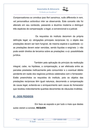 __________________________________________________
_________________________________________________
..............................................................................
Compensationes ex omnibus ipso fieri sansimus, nulla differentia in rem,
vel personalibus actionibus inter se observanda. Este conceito não foi
alterado em seu conteúdo, passando a doutrina moderna a distinguir
três espécies de compensação: a legal, a convencional e a judicial.
Os requisitos do instituto decorrem da própria
definição legal; a)- obrigações principais recíprocas: b)- o objeto das
prestações devem ser bem fungível, de mesma espécie e qualidade: c)-
as prestações devem estar vencidas, sendo líquidas e exigíveis: )- não
pode existir direitos de terceiros sobre as prestações: e e)- possibilidade
jurídica.
Também pela aplicação do princípio da restituição
integral, cabe, na hipótese, a compensação, a ser efetivada entre as
parcelas prestadas ineficazmente pelo consumidor e o eventual débito
pendente em razão dos negócios jurídicos celebrados com o fornecedor.
Estão preenchidos os requisitos do instituto, pois os objetos das
prestações recíprocas têm igual natureza, decorrendo a compensação
de causa legal, evitando-se o enriquecimento sem causa do fornecedor
que recebeu indevidamente quantias decorrentes de cláusulas inválidas.
III - DOS PEDIDOS
Em face ao exposto e por tudo o mais que destes
autos vierem a constar, REQUER:
 