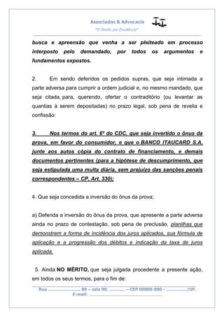 __________________________________________________
_________________________________________________
..............................................................................
busca e apreensão que venha a ser pleiteado em processo
interposto pelo demandado, por todos os argumentos e
fundamentos expostos.
2. Em sendo deferidos os pedidos supras, que seja intimada a
parte adversa para cumprir a ordem judicial e, no mesmo mandado, que
seja citada, para, querendo, ofertar o contraditório (ou levantar as
quantias à serem depositadas) no prazo legal, sob pena de revelia e
confissão:
3. Nos termos do art. 6º do CDC, que seja invertido o ônus da
prova, em favor do consumidor, e que o BANCO ITAUCARD S.A,
junte aos autos cópia do contrato de financiamento, e demais
documentos pertinentes (para a hipótese de descumprimento, que
seja estipulada uma multa diária, sem prejuízo das sanções penais
correspondentes – CP, Art. 330);
4. Que seja concedida a inversão do ônus da prova;
a) Deferida a inversão do ônus da prova, que apresente a parte adversa
ainda no prazo de contestação, sob pena de preclusão, planilhas que
demonstrem a forma de incidência dos juros aplicados, sua fórmula de
aplicação e a progressão dos débitos e indicação da taxa de juros
aplicada.
5. Ainda NO MÉRITO, que seja julgada procedente a presente ação,
em todos os seus termos, para o fim de:
 