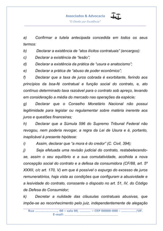 __________________________________________________
_________________________________________________
..............................................................................
a) Confirmar a tutela antecipada concedida em todos os seus
termos:
b) Declarar a existência de “atos ilícitos contratuais” (encargos):
c) Declarar a existência de “lesão”;
d) Declarar a existência da prática de “usura e anatocismo”;
e) Declarar a prática de “abuso de poder econômico”;
f) Declarar que a taxa de juros cobrada é exorbitante, ferindo aos
princípios da boa-fé contratual e função social do contrato, e, ato
contínuo determinado taxa razoável para o contrato sob apreço, levando
em consideração a média do mercado nas operações da espécie;
g) Declarar que o Conselho Monetário Nacional não possui
legitimidade para legislar ou regulamentar sobre matéria inerente aos
juros e questões financeiras;
h) Declarar que a Súmula 596 do Supremo Tribunal Federal não
revogou, nem poderia revogar, a regra da Lei de Usura e é, portanto,
inaplicável à presente hipótese:
i) Assim, declarar que “a mora é do credor” (C. Civil, 394);
j) Seja efetuada uma revisão judicial do contrato, restabelecendo-
se, assim o seu equilíbrio e a sua comutatividade, acolhida a nova
concepção social do contrato e a defesa da consumidora (CF/88, art. 5º
XXXII, c/c art. 170, V) em que é possível o expurgo do excesso de juros
remuneratórios, haja vista as condições que configuram a abusividade e
a lesividade do contrato, consoante o disposto no art. 51, IV, do Código
de Defesa do Consumidor;
k) Decretar a nulidade das cláusulas contratuais abusivas, que
impõe-se ao reconhecimento pelo juiz, independentemente de alegação
 