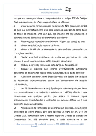 __________________________________________________
_________________________________________________
..............................................................................
das partes, como preceitua o parágrafo único do artigo 168 do Código
Civil, afastando-se, de ofício, a abusividade da cláusula;
l) Fixar os juros remuneratórios no limite de 12% (doze por cento)
ao ano, ou, alternativamente, que seja fixado os juros tendo como base
as taxas de mercado, uma vez que, até mesmo em tais situações, o
contrato firmado demonstra-se claramente excessivo;
m) Fixar os juros moratórios no limite de 1% (um por cento) ao ano;
n) Vedar a capitalização mensal de juros;
o) Vedar a incidência de comissão de permanência cumulada com
correção monetária;
p) Limitar eventual incidência de multa ao percentual de dois
pontos, à incidir sobre eventual saldo devedor, atualizado;
q) Efetuar a correção monetária pelo INPC ou Taxa SELIC;
r) Efetuar o expurgo dos valores eventualmente adimplidos
consoante os parâmetros ilegais antes estipulados pela parte adversa;
s) Constituir eventual saldo credor/devedor da autora em relação
ao requerido, promovendo-se, assim, um acertamento da relação
crédito/débito;
t) Na hipótese de virem a ser julgados procedentes quaisquer itens
dos supra-elencados e revisado o contrato e o débito, desde o seu
nascedouro, em qualquer ponto, que sejam os valores pagos
anteriormente contabilizados e aplicados ao suposto débito, se é que
existente, como amortização;
u) Na hipótese de verificação de cobrança em excesso, e ou mesmo
existência de saldo credor, que seja aplicada a regra do art. 940, do
Código Civil, combinada com a mesma regra do Código de Defesa do
Consumidor (art. 42), devendo, pois, a parte adversa vir a ser
 