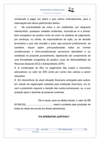 __________________________________________________
_________________________________________________
..............................................................................
condenada à pagar em dobro o que cobrou indevidamente, para a
indenização dos danos patrimoniais diretos;
v) Na eventualidade de virem a ser indeferidas, por despacho
interlocutório, quaisquer medidas incidentais, incluindo-se aí a liminar,
bem ensejadora do positivo Juízo de como na hipótese de julgamento,
por sentença, no mérito, de improcedência da ação, ou de decisão
terminativa o que não acredita o autor seja possível juridicamente, ad
cautelam, requer sejam pré-questionadas todas as normas
constitucionais e infra-constitucionais porventura abordadas e ou
ventiladas no presente procedimento, objetivando dar cumprimento de
uma formalidade ensejadora do positivo Juízo de Admissibilidade de
Recursos Especial (STJ) e Extraordinário (STF);
5. A condenação do Réu no pagamento das custas e honorários
advocatícios no valor de 20% (vinte por cento) dos valores a serem
reduzidos;
6. Em decorrência da atual situação financeira amargada pela autora,
em virtude da negativação realizada pela instituição financeira, ora ré,
vem a postulante requerer a isenção das custas processuais, ou, a sua
quitação após o deslinde da presente contenda.
Dá à causa, para os efeitos fiscais, o valor de R$
00.000.00(...........................................reais) e protesta pela produção de
todos os meios de provas em direito admissíveis.
ITA SPERATUR JUSTITIA!!!
 