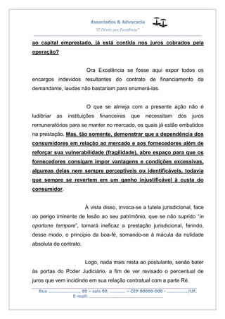 __________________________________________________
_________________________________________________
..............................................................................
ao capital emprestado, já está contida nos juros cobrados pela
operação?
Ora Excelência se fosse aqui expor todos os
encargos indevidos resultantes do contrato de financiamento da
demandante, laudas não bastariam para enumerá-las.
O que se almeja com a presente ação não é
ludibriar as instituições financeiras que necessitam dos juros
remuneratórios para se manter no mercado, os quais já estão embutidos
na prestação. Mas, tão somente, demonstrar que a dependência dos
consumidores em relação ao mercado e aos fornecedores além de
reforçar sua vulnerabilidade (fragilidade), abre espaço para que os
fornecedores consigam impor vantagens e condições excessivas,
algumas delas nem sempre perceptíveis ou identificáveis, todavia
que sempre se revertem em um ganho injustificável à custa do
consumidor.
À vista disso, invoca-se a tutela jurisdicional, face
ao perigo iminente de lesão ao seu patrimônio, que se não suprido “in
oportune tempore”, tornará ineficaz a prestação jurisdicional, ferindo,
desse modo, o principio da boa-fé, somando-se à mácula da nulidade
absoluta do contrato.
Logo, nada mais resta ao postulante, senão bater
às portas do Poder Judiciário, a fim de ver revisado o percentual de
juros que vem incidindo em sua relação contratual com a parte Ré.
 