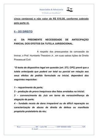 __________________________________________________
_________________________________________________
..............................................................................
cinco centavos) e não valor de R$ 610,00, conforme cobrado
pela parte ré.
II – DO DIREITO
a) DA PREEMENTE NECESSIDADE DE ANTECIPAÇÃO
PARCIAL DOS EFEITOS DA TUTELA JURISDICIONAL.
A respeito dos pressupostos da concessão da
liminar, o Prof. Humberto Theodoro Jr., em suas sabias lições de Direito
Processual Civil:
“O texto do dispositivo legal em questão (art. 273, CPC) prevê que a
tutela antecipada que poderá ser total ou parcial em relação aos
seus efeitos do pedido formulado na inicial, dependerá dos
seguintes requisitos:
1 – requerimento da parte;
2 – produção de prova inequívoca dos fatos arrolados na inicial;
3 – convencimento do Juiz em torno da verossimilhança da
alegação da parte;
4 – fundado receio de dano irreparável ou de difícil reparação ou
caracterização de abuso de direito de defesa ou manifesto
propósito protelatório do réu;
 