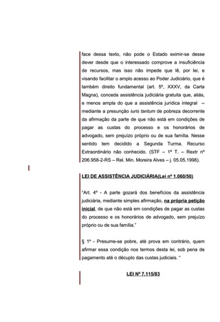 face dessa texto, não pode o Estado eximir-se desse
dever desde que o interessado comprove a insuficiência
de recursos, mas isso não impede que lê, por lei, e
visando facilitar o amplo acesso ao Poder Judiciário, que é
também direito fundamental (art. 5º, XXXV, da Carta
Magna), conceda assistência judiciária gratuita que, aliás,
e menos ampla do que a assistência jurídica integral -mediante a presunção iuris tantum de pobreza decorrente
da afirmação da parte de que não está em condições de
pagar as custas do processo e os honorários de
advogado, sem prejuízo próprio ou de sua família. Nesse
sentido tem decidido a Segunda Turma. Recurso
Extraordinário não conhecido. (STF – 1ª T. – Rextr nº
206.958-2-RS – Rel. Min. Moreira Alves – j. 05.05.1998).
LEI DE ASSISTÊNCIA JUDICIÁRIA(Lei nº 1.060/50)
“Art. 4º - A parte gozará dos benefícios da assistência
judiciária, mediante simples afirmação, na própria petição
inicial, de que não está em condições de pagar as custas
do processo e os honorários de advogado, sem prejuízo
próprio ou de sua família.”
§ 1º - Presume-se pobre, até prova em contrário, quem
afirmar essa condição nos termos desta lei, sob pena de
pagamento até o décuplo das custas judiciais. “
LEI Nº 7.115/83

 